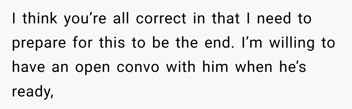 I think you’re all correct in that I need to prepare for this to be the end. I’m willing to have an open convo with him when he’s ready,