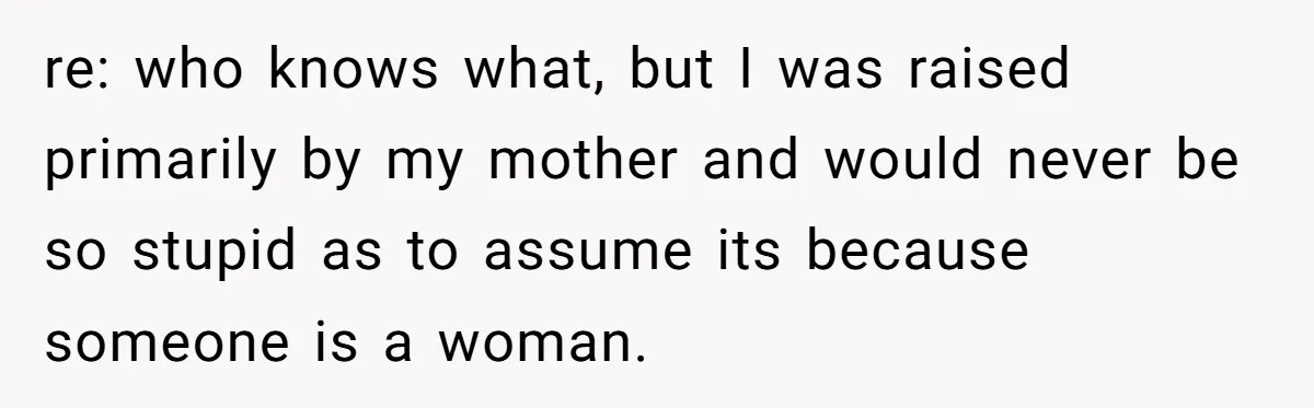 re: who knows what, but I was raised primarily by my mother and would never be so stupid as to assume its because someone is a woman.
