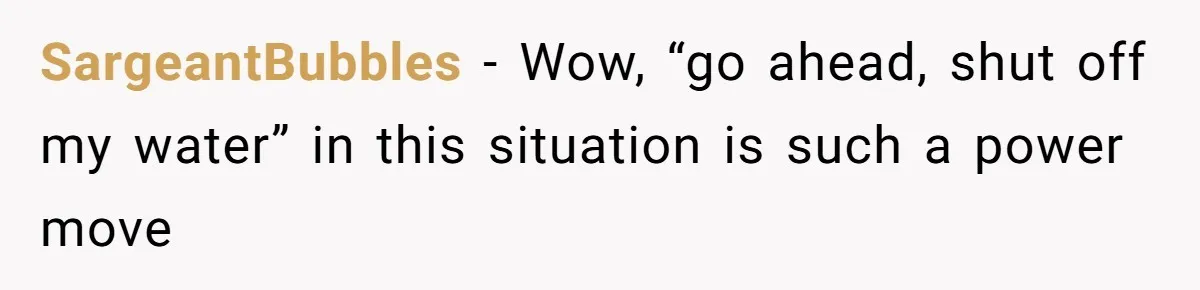 SargeantBubbles − Wow, “go ahead, shut off my water” in this situation is such a power move