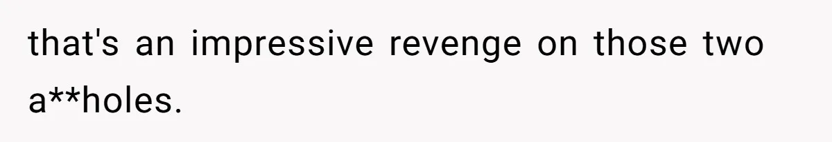 that's an impressive revenge on those two a**holes.