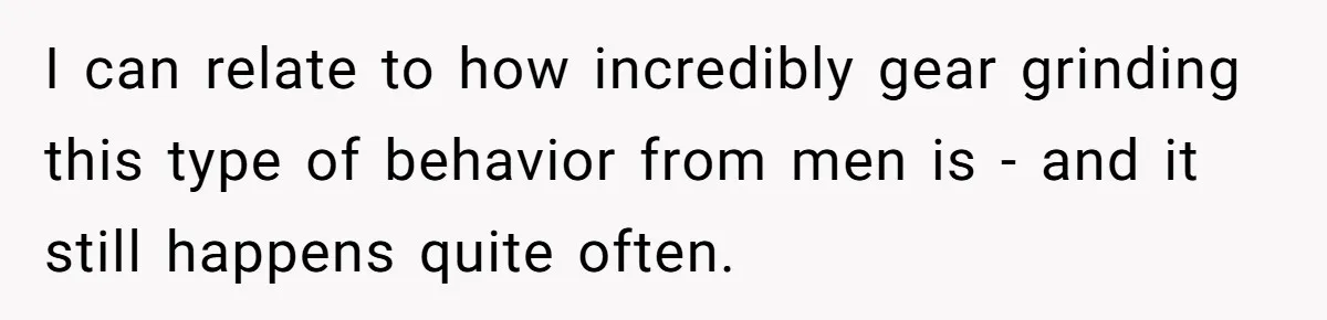 I can relate to how incredibly gear grinding this type of behavior from men is - and it still happens quite often.