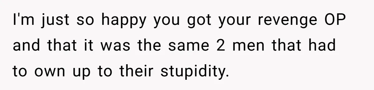 I'm just so happy you got your revenge OP and that it was the same 2 men that had to own up to their stupidity.
