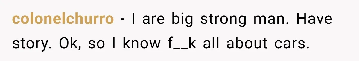 colonelchurro − I are big strong man. Have story. Ok, so I know f__k all about cars.