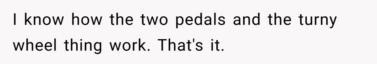 I know how the two pedals and the turny wheel thing work. That's it.