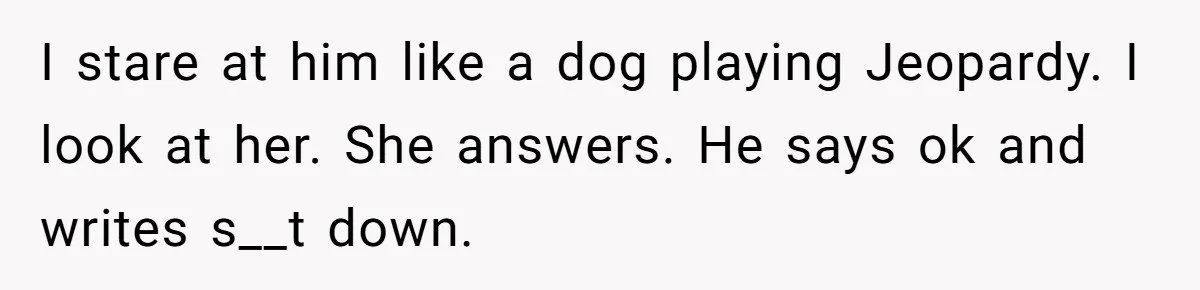 I stare at him like a dog playing Jeopardy. I look at her. She answers. He says ok and writes s__t down.