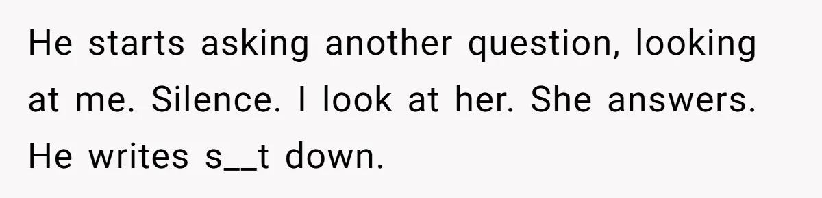 He starts asking another question, looking at me. Silence. I look at her. She answers. He writes s__t down.