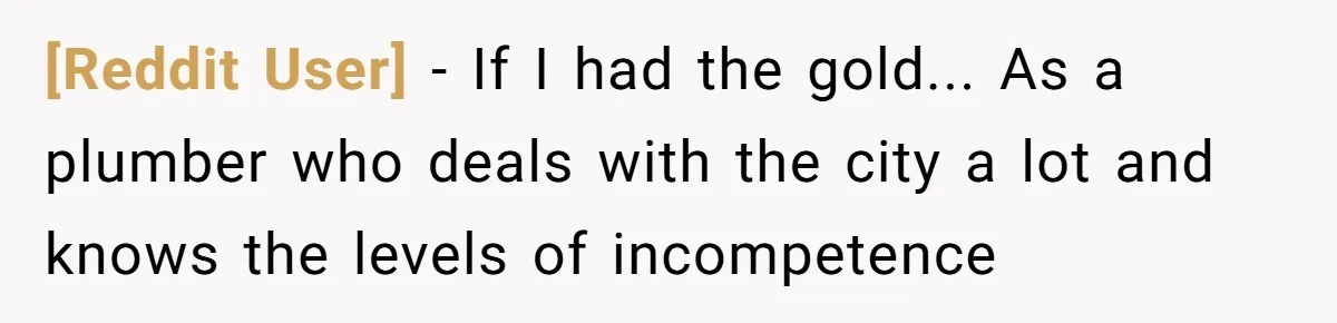 [Reddit User] − If I had the gold... As a plumber who deals with the city a lot and knows the levels of incompetence