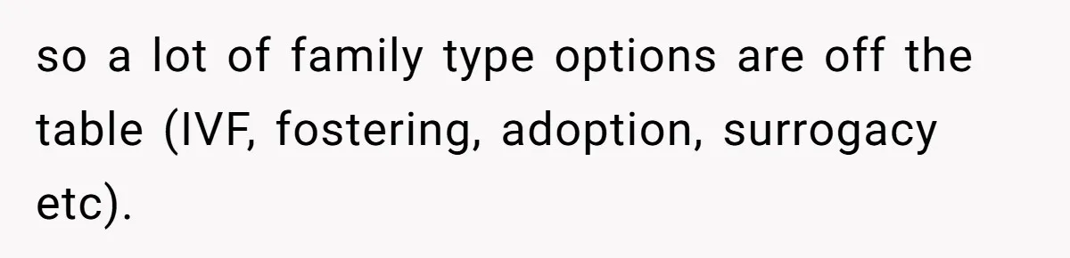so a lot of family type options are off the table (IVF, fostering, adoption, surrogacy etc).