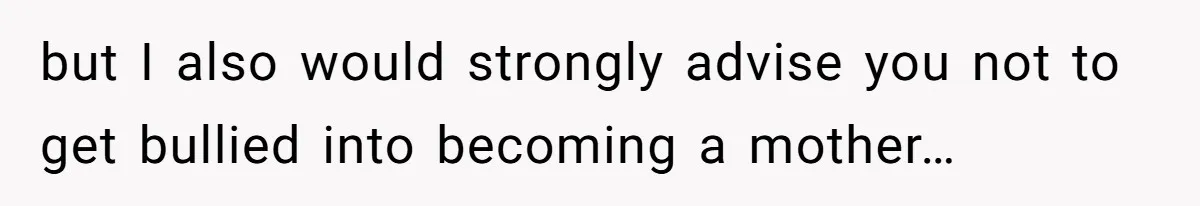 but I also would strongly advise you not to get bullied into becoming a mother…