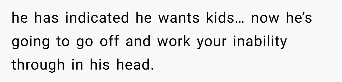 he has indicated he wants kids… now he’s going to go off and work your inability through in his head.