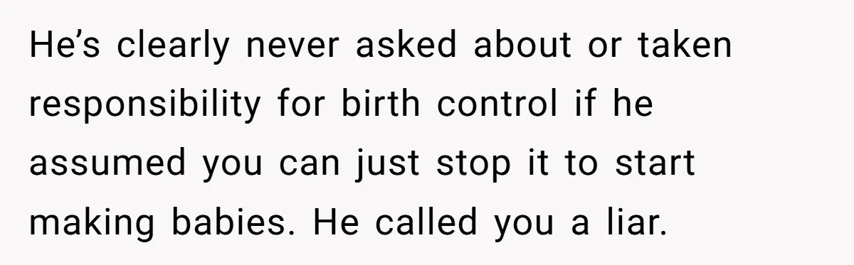 He’s clearly never asked about or taken responsibility for birth control if he assumed you can just stop it to start making babies. He called you a liar.
