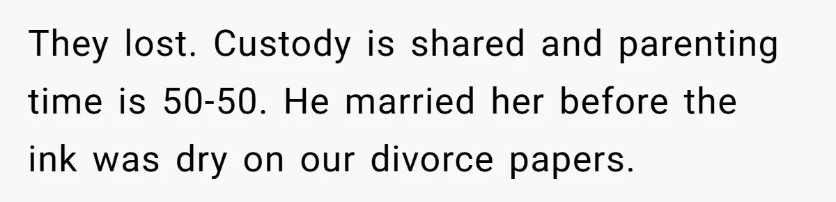 They lost. Custody is shared and parenting time is 50-50. He married her before the ink was dry on our divorce papers.