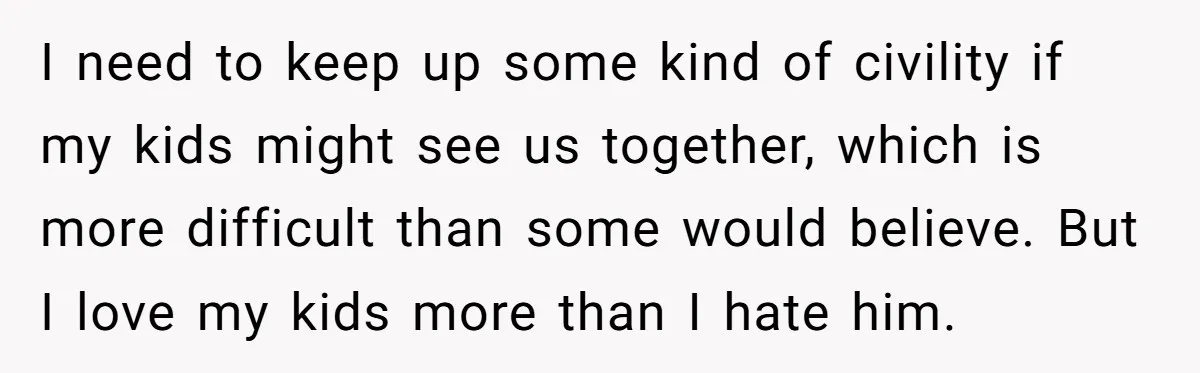 I need to keep up some kind of civility if my kids might see us together, which is more difficult than some would believe. But I love my kids more...