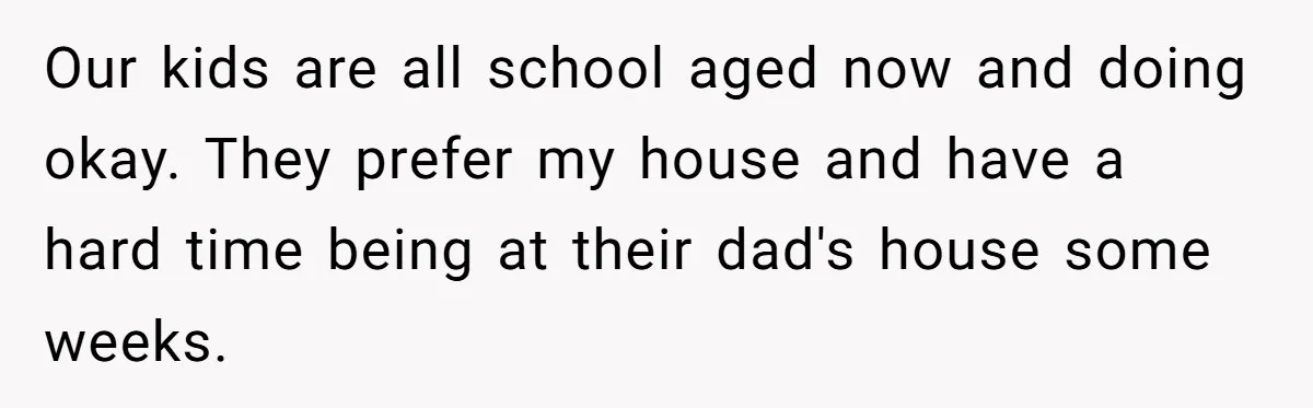 Our kids are all school aged now and doing okay. They prefer my house and have a hard time being at their dad's house some weeks.