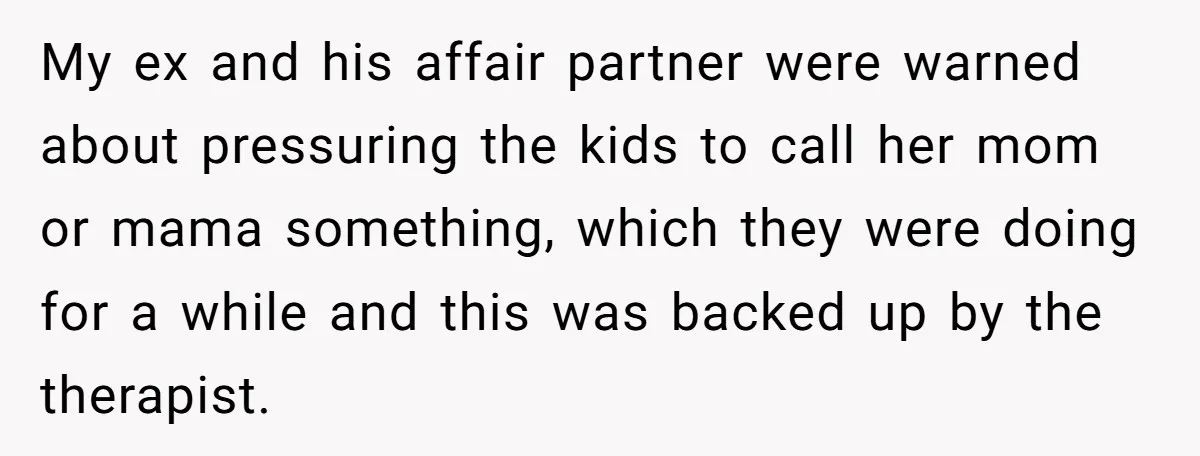 My ex and his affair partner were warned about pressuring the kids to call her mom or mama something, which they were doing for a while and this was backed...