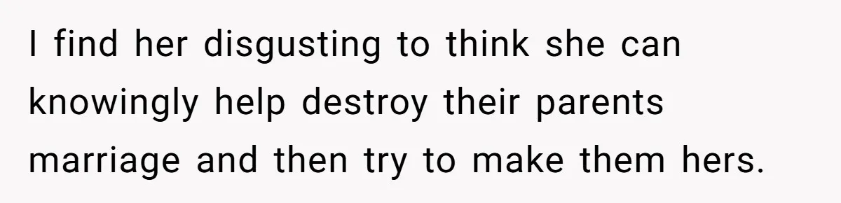 I find her disgusting to think she can knowingly help destroy their parents marriage and then try to make them hers.