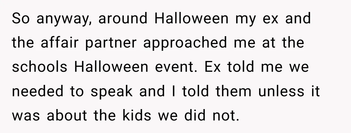 So anyway, around Halloween my ex and the affair partner approached me at the schools Halloween event. Ex told me we needed to speak and I told them unless it...