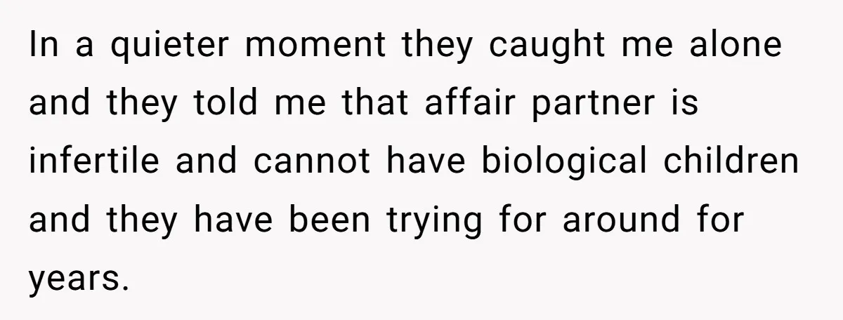 In a quieter moment they caught me alone and they told me that affair partner is infertile and cannot have biological children and they have been trying for around for...