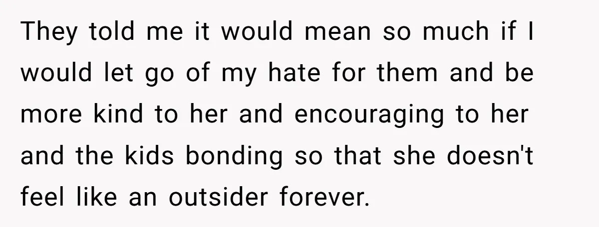 They told me it would mean so much if I would let go of my hate for them and be more kind to her and encouraging to her and the...