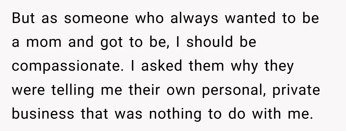 But as someone who always wanted to be a mom and got to be, I should be compassionate. I asked them why they were telling me their own personal, private...