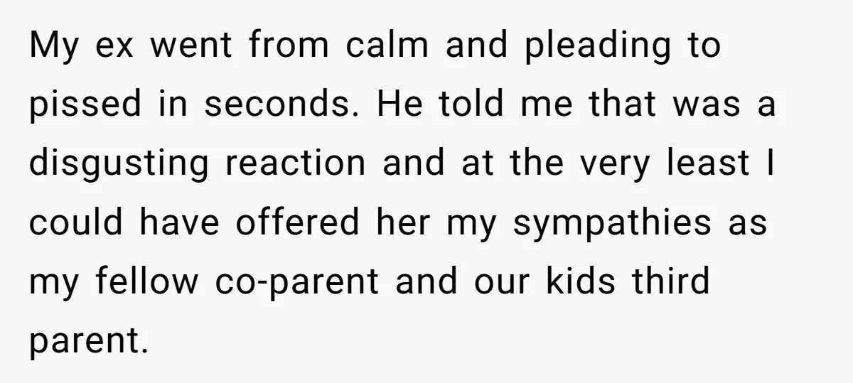 My ex went from calm and pleading to pissed in seconds. He told me that was a disgusting reaction and at the very least I could have offered her my...
