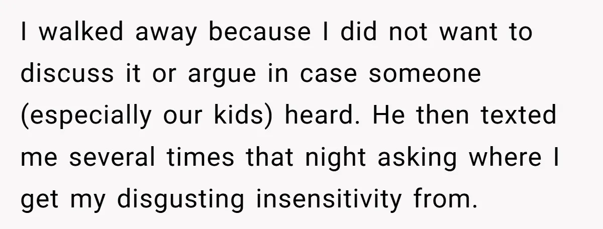 I walked away because I did not want to discuss it or argue in case someone (especially our kids) heard. He then texted me several times that night asking where...