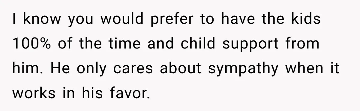 I know you would prefer to have the kids 100% of the time and child support from him. He only cares about sympathy when it works in his favor.