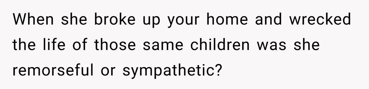 When she broke up your home and wrecked the life of those same children was she remorseful or sympathetic?