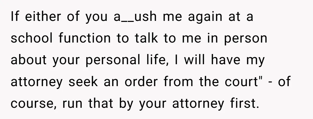 If either of you a__ush me again at a school function to talk to me in person about your personal life, I will have my attorney seek an order from...