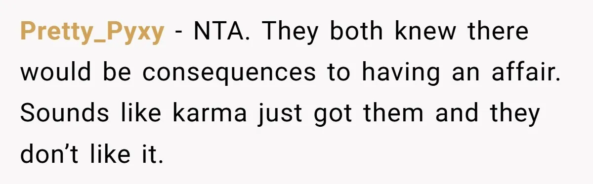 Pretty_Pyxy − NTA. They both knew there would be consequences to having an affair. Sounds like karma just got them and they don’t like it.