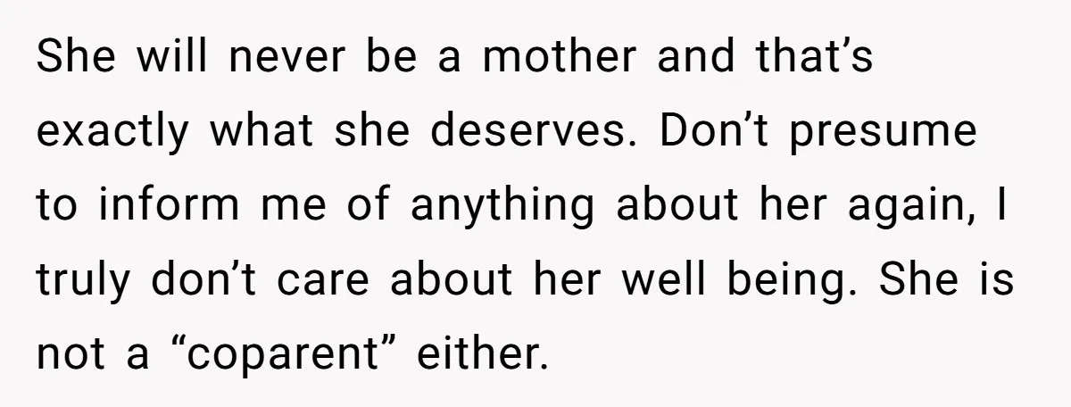 She will never be a mother and that’s exactly what she deserves. Don’t presume to inform me of anything about her again, I truly don’t care about her well being....
