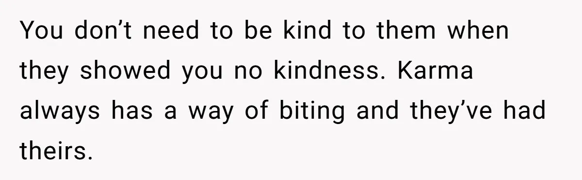 You don’t need to be kind to them when they showed you no kindness. Karma always has a way of biting and they’ve had theirs.