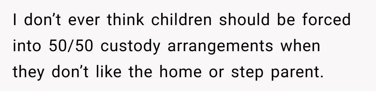 I don’t ever think children should be forced into 50/50 custody arrangements when they don’t like the home or step parent.