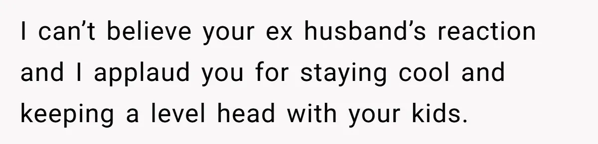 I can’t believe your ex husband’s reaction and I applaud you for staying cool and keeping a level head with your kids.