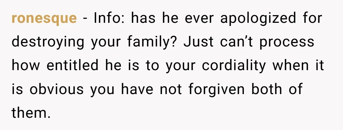 ronesque − Info: has he ever apologized for destroying your family? Just can’t process how entitled he is to your cordiality when it is obvious you have not forgiven both...