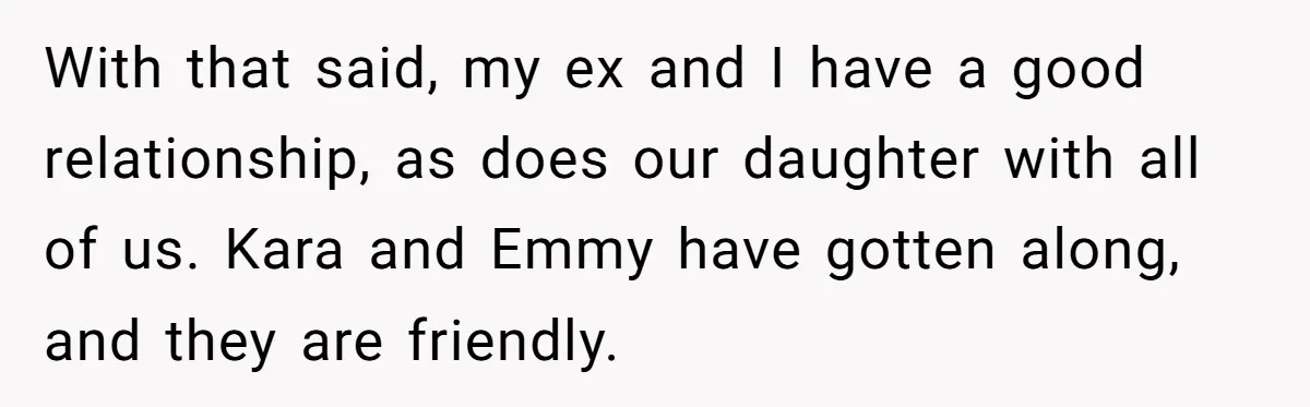 With that said, my ex and I have a good relationship, as does our daughter with all of us. Kara and Emmy have gotten along, and they are friendly.