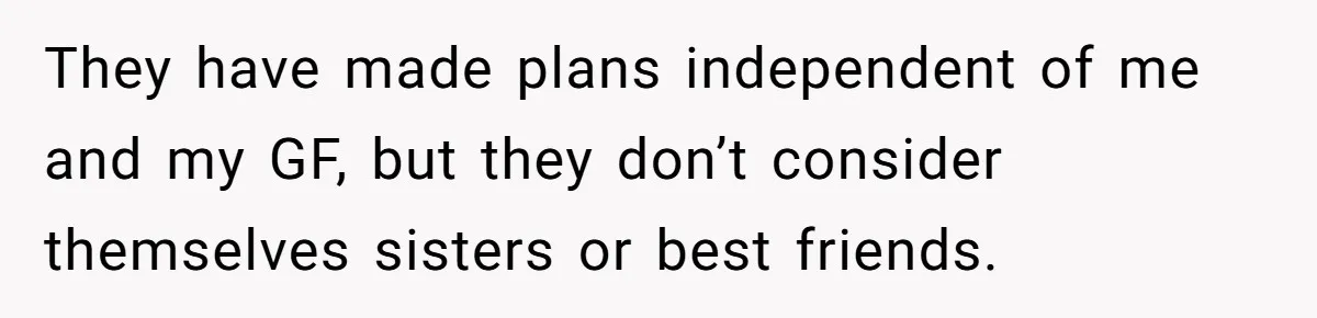 They have made plans independent of me and my GF, but they don’t consider themselves sisters or best friends.