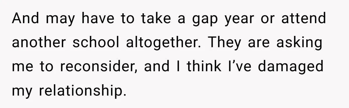 And may have to take a gap year or attend another school altogether. They are asking me to reconsider, and I think I’ve damaged my relationship.