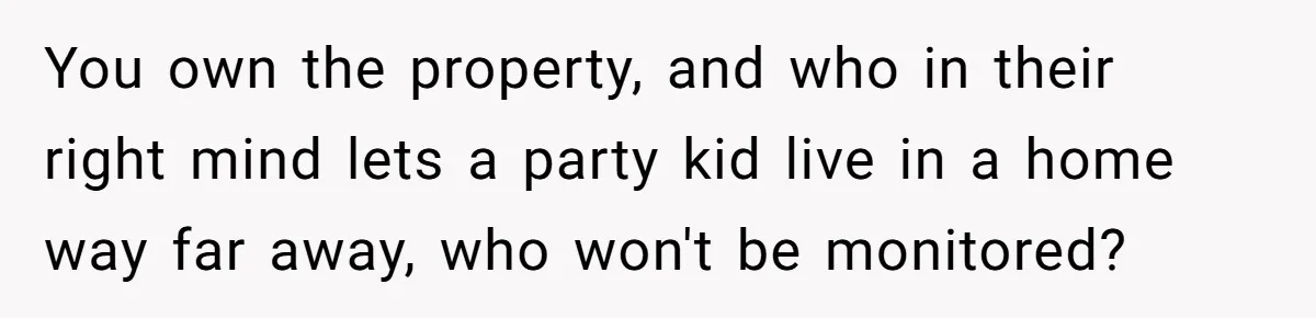 You own the property, and who in their right mind lets a party kid live in a home way far away, who won't be monitored?
