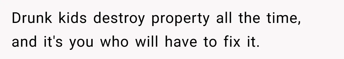 Drunk kids destroy property all the time, and it's you who will have to fix it.