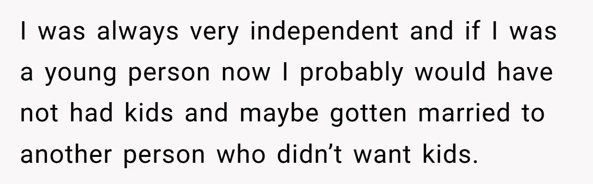 I was always very independent and if I was a young person now I probably would have not had kids and maybe gotten married to another person who didn’t want...