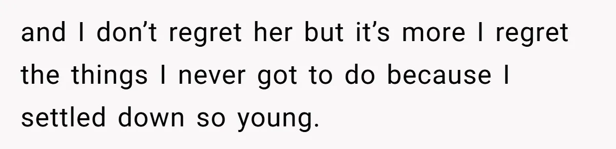 and I don’t regret her but it’s more I regret the things I never got to do because I settled down so young.