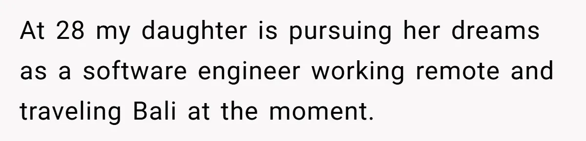 At 28 my daughter is pursuing her dreams as a software engineer working remote and traveling Bali at the moment.