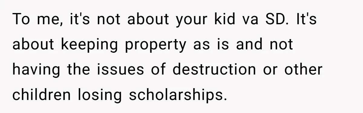 To me, it's not about your kid va SD. It's about keeping property as is and not having the issues of destruction or other children losing scholarships.