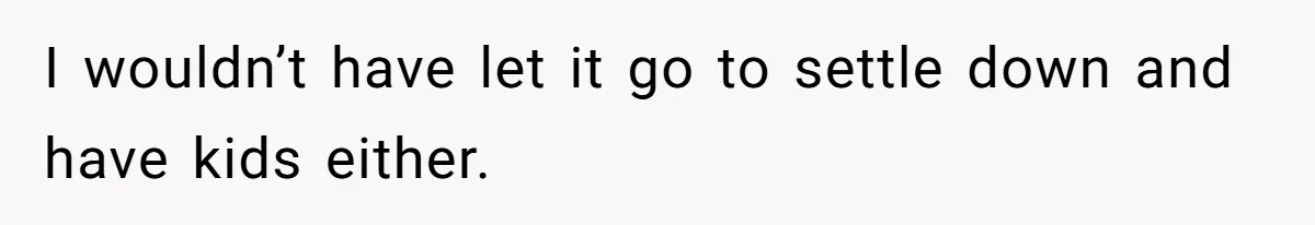 I wouldn’t have let it go to settle down and have kids either.