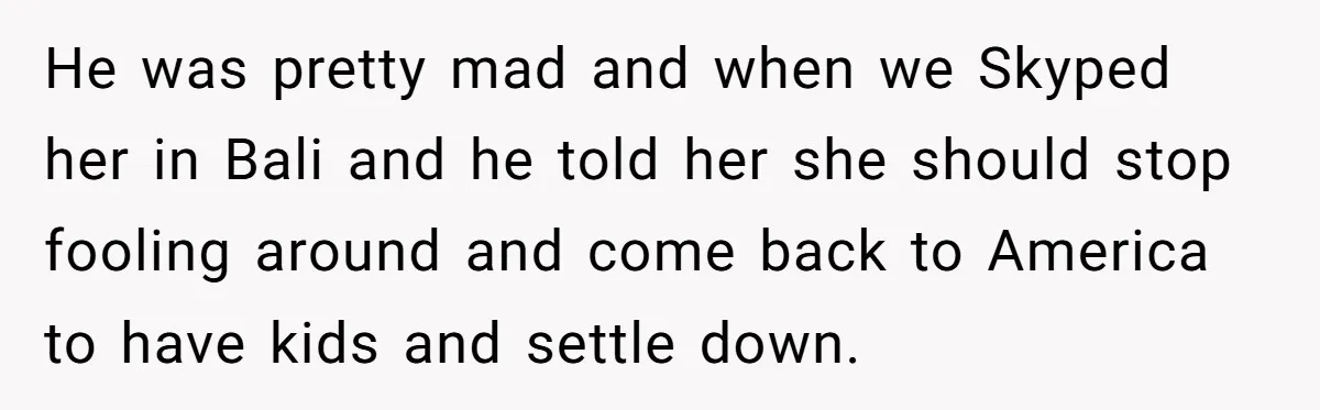 He was pretty mad and when we Skyped her in Bali and he told her she should stop fooling around and come back to America to have kids and settle...