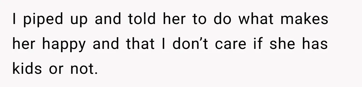 I piped up and told her to do what makes her happy and that I don’t care if she has kids or not.