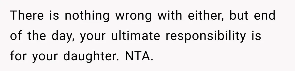 There is nothing wrong with either, but end of the day, your ultimate responsibility is for your daughter. NTA.