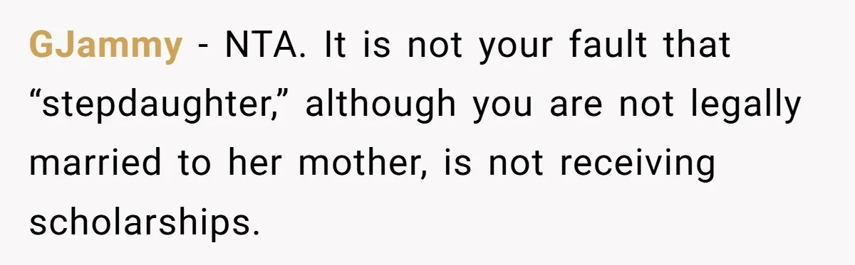 GJammy − NTA. It is not your fault that “stepdaughter,” although you are not legally married to her mother, is not receiving scholarships.