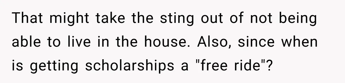 That might take the sting out of not being able to live in the house. Also, since when is getting scholarships a "free ride"?